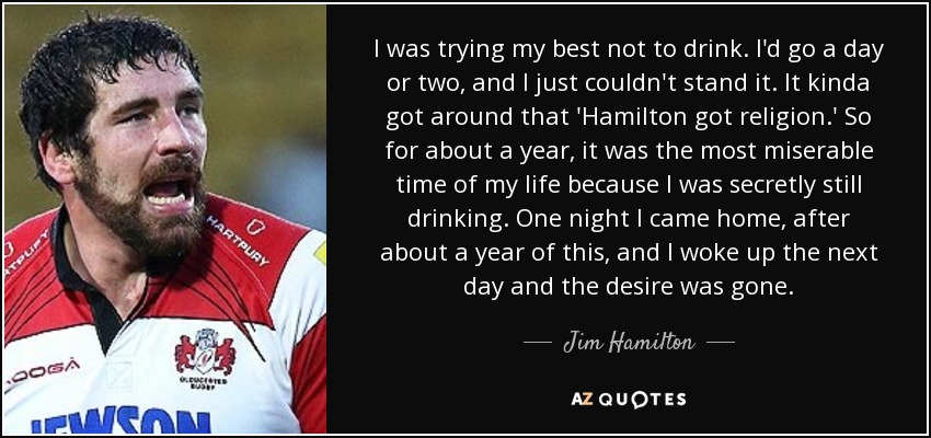 I was trying my best not to drink. I'd go a day or two, and I just couldn't stand it. It kinda got around that 'Hamilton got religion.' So for about a year, it was the most miserable time of my life because I was secretly still drinking. One night I came home, after about a year of this, and I woke up the next day and the desire was gone. - Jim Hamilton