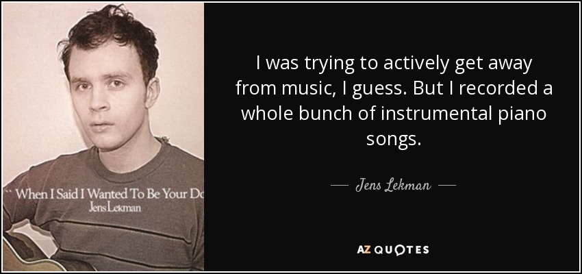 I was trying to actively get away from music, I guess. But I recorded a whole bunch of instrumental piano songs. - Jens Lekman