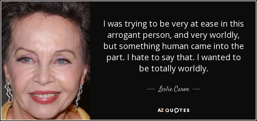 I was trying to be very at ease in this arrogant person, and very worldly, but something human came into the part. I hate to say that. I wanted to be totally worldly. - Leslie Caron