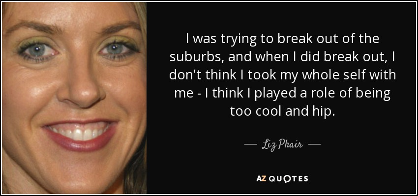 I was trying to break out of the suburbs, and when I did break out, I don't think I took my whole self with me - I think I played a role of being too cool and hip. - Liz Phair