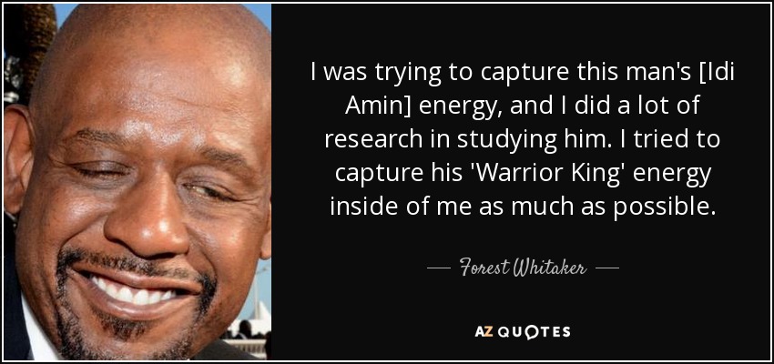 I was trying to capture this man's [Idi Amin] energy, and I did a lot of research in studying him. I tried to capture his 'Warrior King' energy inside of me as much as possible. - Forest Whitaker