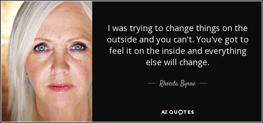 I was trying to change things on the outside and you can't. You've got to feel it on the inside and everything else will change. - Rhonda Byrne
