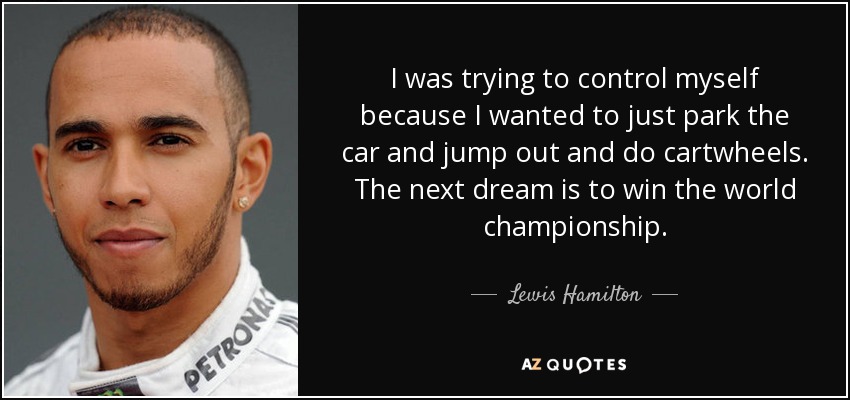 I was trying to control myself because I wanted to just park the car and jump out and do cartwheels. The next dream is to win the world championship. - Lewis Hamilton