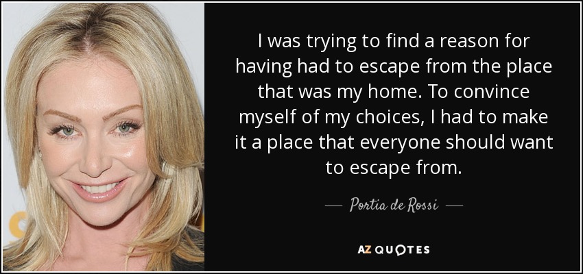 I was trying to find a reason for having had to escape from the place that was my home. To convince myself of my choices, I had to make it a place that everyone should want to escape from. - Portia de Rossi