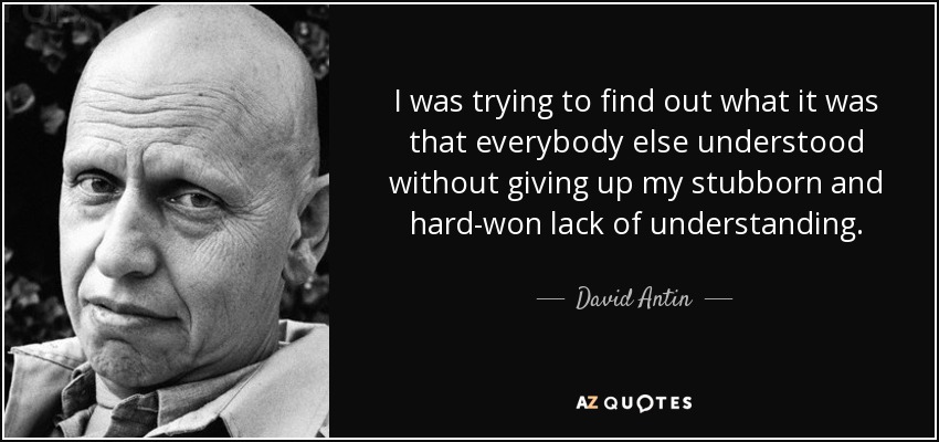 I was trying to find out what it was that everybody else understood without giving up my stubborn and hard-won lack of understanding. - David Antin