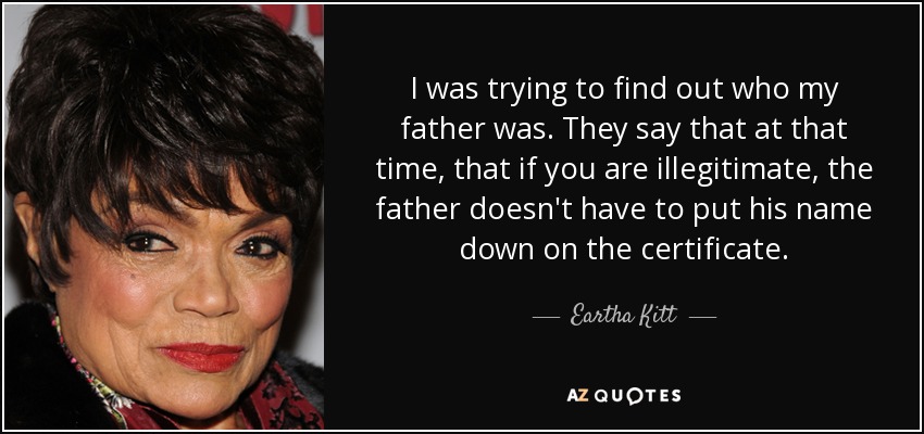 I was trying to find out who my father was. They say that at that time, that if you are illegitimate, the father doesn't have to put his name down on the certificate. - Eartha Kitt