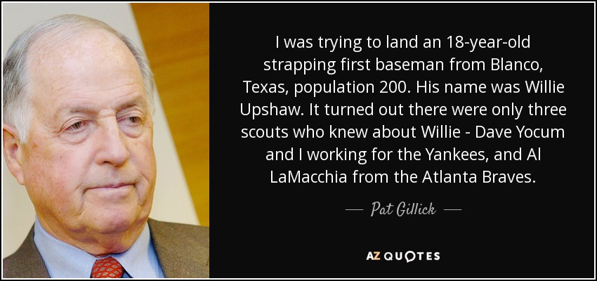 I was trying to land an 18-year-old strapping first baseman from Blanco, Texas, population 200. His name was Willie Upshaw. It turned out there were only three scouts who knew about Willie - Dave Yocum and I working for the Yankees, and Al LaMacchia from the Atlanta Braves. - Pat Gillick