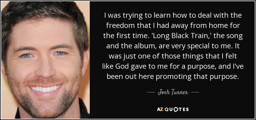 I was trying to learn how to deal with the freedom that I had away from home for the first time. 'Long Black Train,' the song and the album, are very special to me. It was just one of those things that I felt like God gave to me for a purpose, and I've been out here promoting that purpose. - Josh Turner