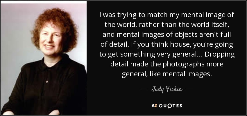 I was trying to match my mental image of the world, rather than the world itself, and mental images of objects aren't full of detail. If you think house, you're going to get something very general... Dropping detail made the photographs more general, like mental images. - Judy Fiskin