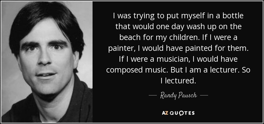 I was trying to put myself in a bottle that would one day wash up on the beach for my children. If I were a painter, I would have painted for them. If I were a musician, I would have composed music. But I am a lecturer. So I lectured. - Randy Pausch