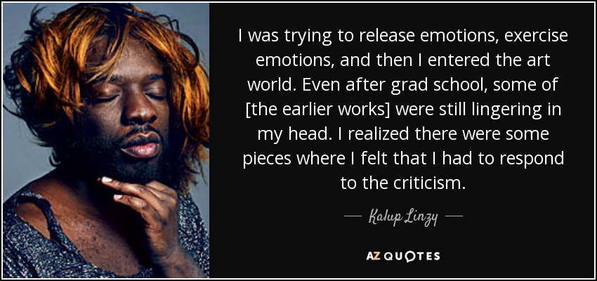 I was trying to release emotions, exercise emotions, and then I entered the art world. Even after grad school, some of [the earlier works] were still lingering in my head. I realized there were some pieces where I felt that I had to respond to the criticism. - Kalup Linzy