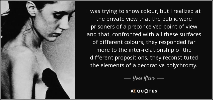 I was trying to show colour, but I realized at the private view that the public were prisoners of a preconceived point of view and that, confronted with all these surfaces of different colours, they responded far more to the inter-relationship of the different propositions, they reconstituted the elements of a decorative polychromy. - Yves Klein