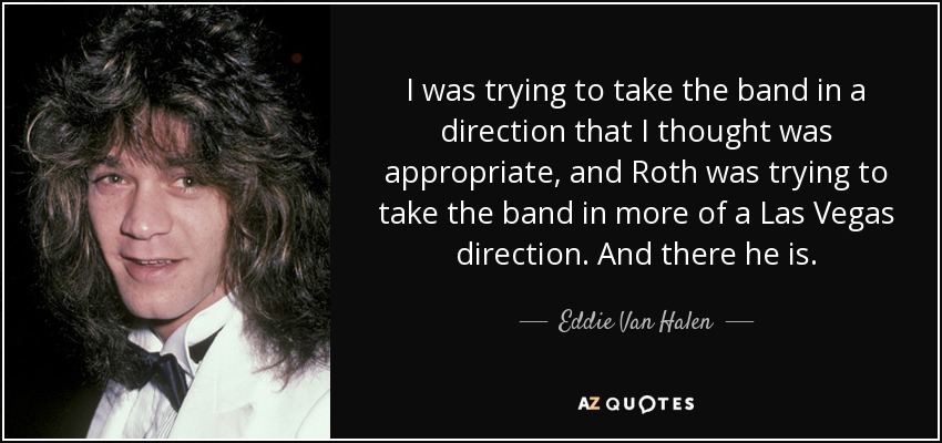 I was trying to take the band in a direction that I thought was appropriate, and Roth was trying to take the band in more of a Las Vegas direction. And there he is. - Eddie Van Halen