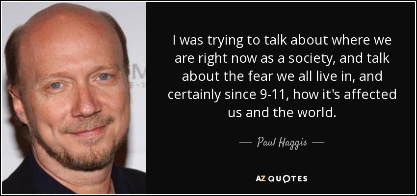 I was trying to talk about where we are right now as a society, and talk about the fear we all live in, and certainly since 9-11, how it's affected us and the world. - Paul Haggis