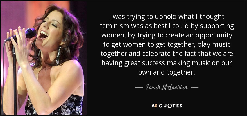 I was trying to uphold what I thought feminism was as best I could by supporting women, by trying to create an opportunity to get women to get together, play music together and celebrate the fact that we are having great success making music on our own and together. - Sarah McLachlan