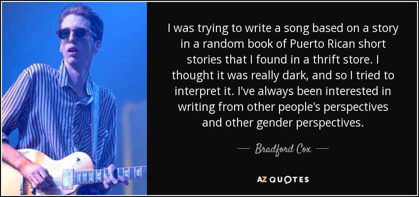 I was trying to write a song based on a story in a random book of Puerto Rican short stories that I found in a thrift store. I thought it was really dark, and so I tried to interpret it. I've always been interested in writing from other people's perspectives and other gender perspectives. - Bradford Cox