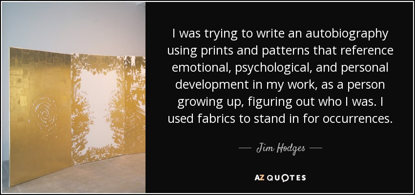 I was trying to write an autobiography using prints and patterns that reference emotional, psychological, and personal development in my work, as a person growing up, figuring out who I was. I used fabrics to stand in for occurrences. - Jim Hodges