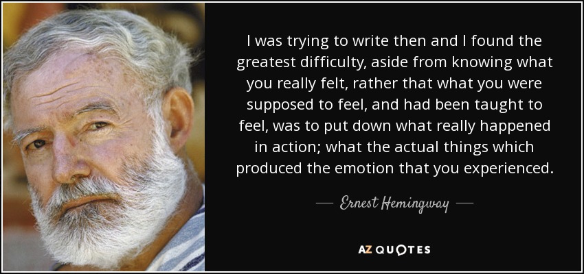 I was trying to write then and I found the greatest difficulty, aside from knowing what you really felt, rather that what you were supposed to feel, and had been taught to feel, was to put down what really happened in action; what the actual things which produced the emotion that you experienced. - Ernest Hemingway