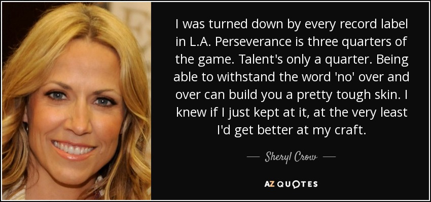 I was turned down by every record label in L.A. Perseverance is three quarters of the game. Talent's only a quarter. Being able to withstand the word 'no' over and over can build you a pretty tough skin. I knew if I just kept at it, at the very least I'd get better at my craft. - Sheryl Crow