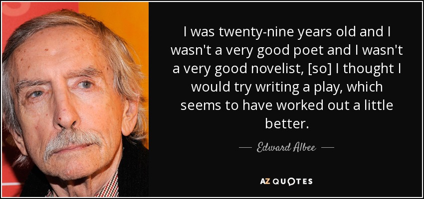I was twenty-nine years old and I wasn't a very good poet and I wasn't a very good novelist, [so] I thought I would try writing a play, which seems to have worked out a little better. - Edward Albee