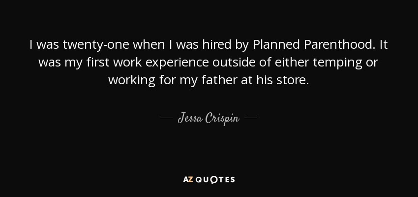 I was twenty-one when I was hired by Planned Parenthood. It was my first work experience outside of either temping or working for my father at his store. - Jessa Crispin