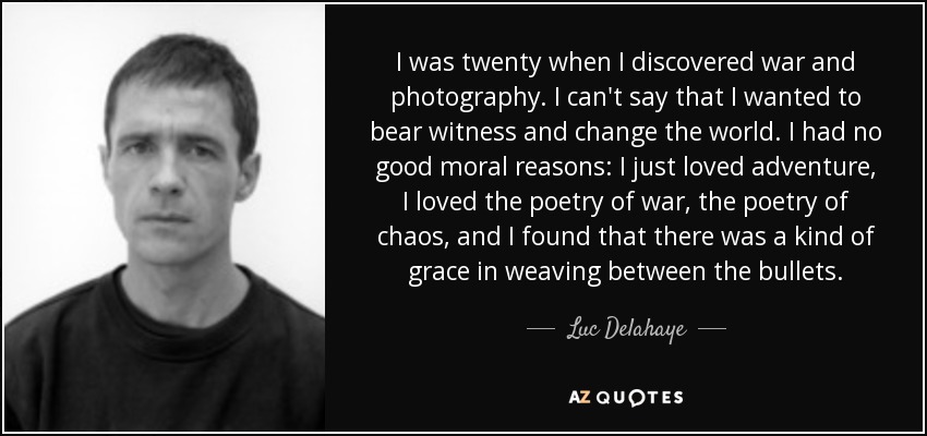 I was twenty when I discovered war and photography. I can't say that I wanted to bear witness and change the world. I had no good moral reasons: I just loved adventure, I loved the poetry of war, the poetry of chaos, and I found that there was a kind of grace in weaving between the bullets. - Luc Delahaye