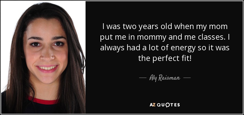 I was two years old when my mom put me in mommy and me classes. I always had a lot of energy so it was the perfect fit! - Aly Raisman