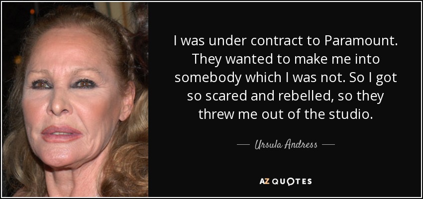 I was under contract to Paramount. They wanted to make me into somebody which I was not. So I got so scared and rebelled, so they threw me out of the studio. - Ursula Andress