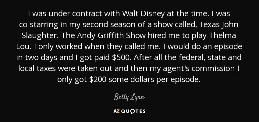 I was under contract with Walt Disney at the time. I was co-starring in my second season of a show called, Texas John Slaughter. The Andy Griffith Show hired me to play Thelma Lou. I only worked when they called me. I would do an episode in two days and I got paid $500. After all the federal, state and local taxes were taken out and then my agent's commission I only got $200 some dollars per episode. - Betty Lynn
