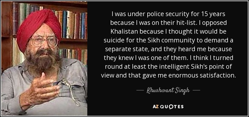 I was under police security for 15 years because I was on their hit-list. I opposed Khalistan because I thought it would be suicide for the Sikh community to demand a separate state, and they heard me because they knew I was one of them. I think I turned round at least the intelligent Sikh's point of view and that gave me enormous satisfaction. - Khushwant Singh