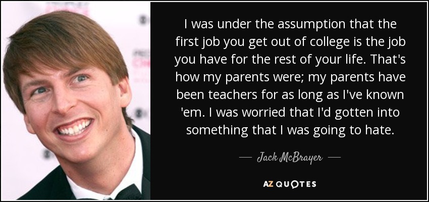 I was under the assumption that the first job you get out of college is the job you have for the rest of your life. That's how my parents were; my parents have been teachers for as long as I've known 'em. I was worried that I'd gotten into something that I was going to hate. - Jack McBrayer