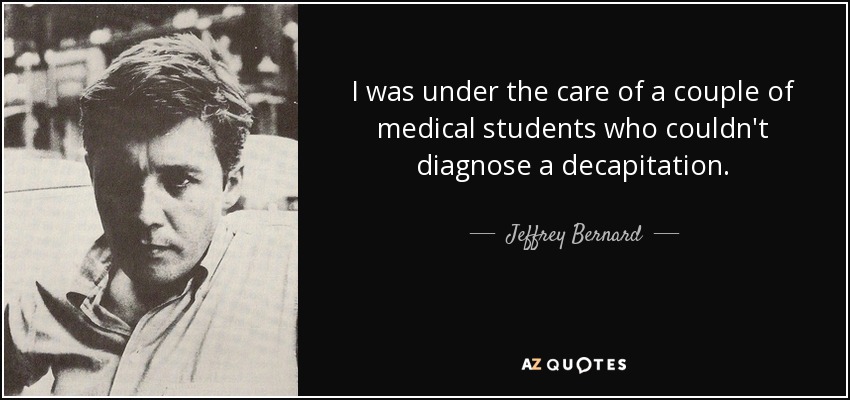 I was under the care of a couple of medical students who couldn't diagnose a decapitation. - Jeffrey Bernard