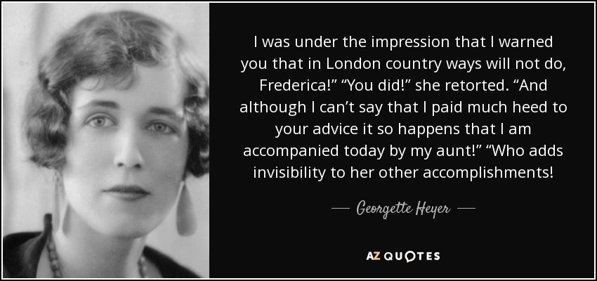 I was under the impression that I warned you that in London country ways will not do, Frederica!” “You did!” she retorted. “And although I can’t say that I paid much heed to your advice it so happens that I am accompanied today by my aunt!” “Who adds invisibility to her other accomplishments! - Georgette Heyer