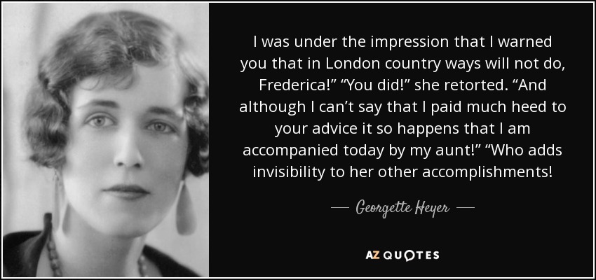 I was under the impression that I warned you that in London country ways will not do, Frederica!” “You did!” she retorted. “And although I can’t say that I paid much heed to your advice it so happens that I am accompanied today by my aunt!” “Who adds invisibility to her other accomplishments! - Georgette Heyer