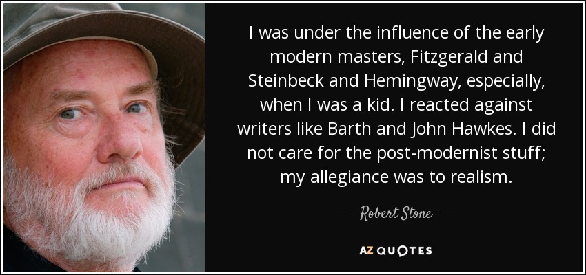 I was under the influence of the early modern masters, Fitzgerald and Steinbeck and Hemingway, especially, when I was a kid. I reacted against writers like Barth and John Hawkes. I did not care for the post-modernist stuff; my allegiance was to realism. - Robert Stone