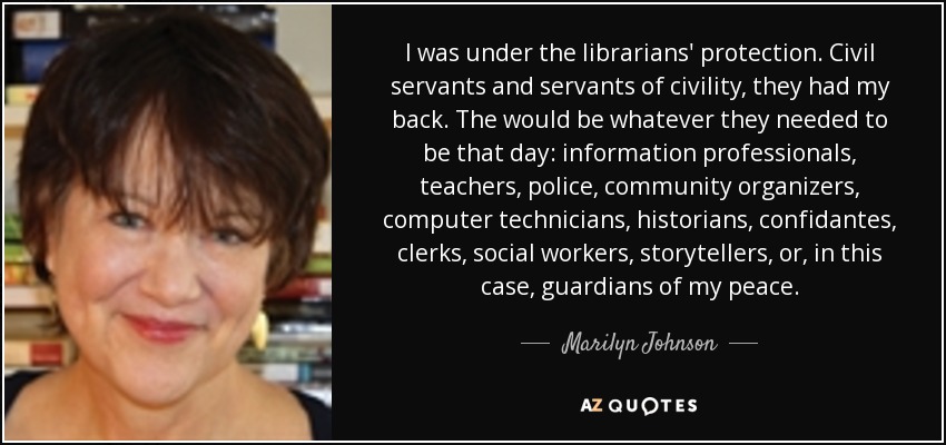 I was under the librarians' protection. Civil servants and servants of civility, they had my back. The would be whatever they needed to be that day: information professionals, teachers, police, community organizers, computer technicians, historians, confidantes, clerks, social workers, storytellers, or, in this case, guardians of my peace. - Marilyn Johnson