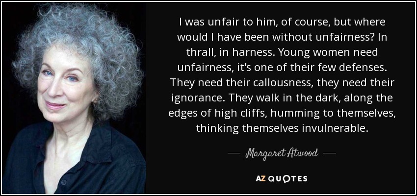 I was unfair to him, of course, but where would I have been without unfairness? In thrall, in harness. Young women need unfairness, it's one of their few defenses. They need their callousness, they need their ignorance. They walk in the dark, along the edges of high cliffs, humming to themselves, thinking themselves invulnerable. - Margaret Atwood
