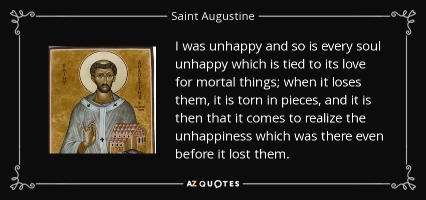 I was unhappy and so is every soul unhappy which is tied to its love for mortal things; when it loses them, it is torn in pieces, and it is then that it comes to realize the unhappiness which was there even before it lost them. - Saint Augustine