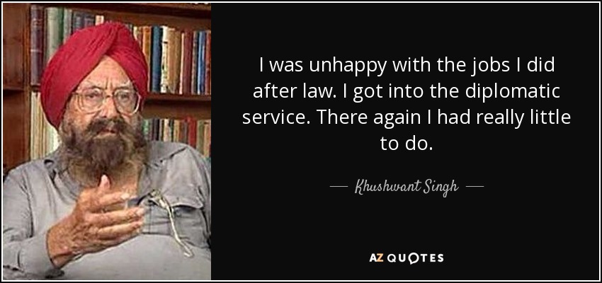 I was unhappy with the jobs I did after law. I got into the diplomatic service. There again I had really little to do. - Khushwant Singh