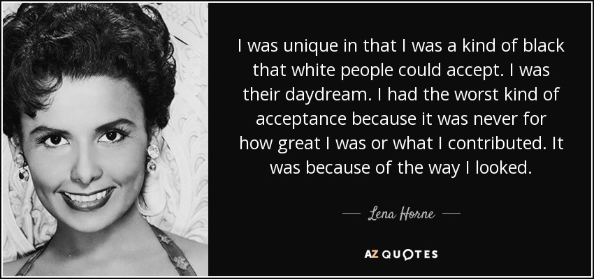 I was unique in that I was a kind of black that white people could accept. I was their daydream. I had the worst kind of acceptance because it was never for how great I was or what I contributed. It was because of the way I looked. - Lena Horne