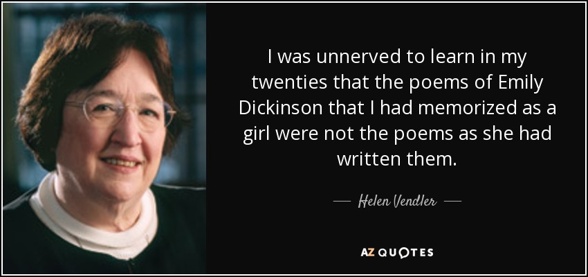 I was unnerved to learn in my twenties that the poems of Emily Dickinson that I had memorized as a girl were not the poems as she had written them. - Helen Vendler