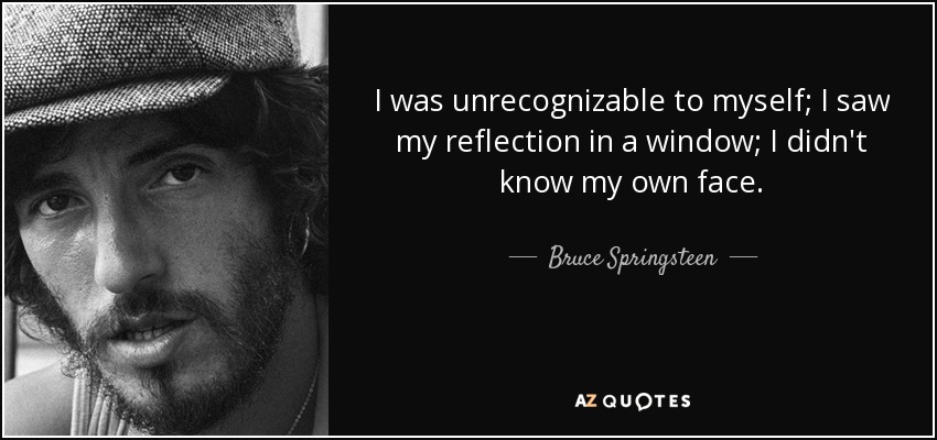 I was unrecognizable to myself; I saw my reflection in a window; I didn't know my own face. - Bruce Springsteen