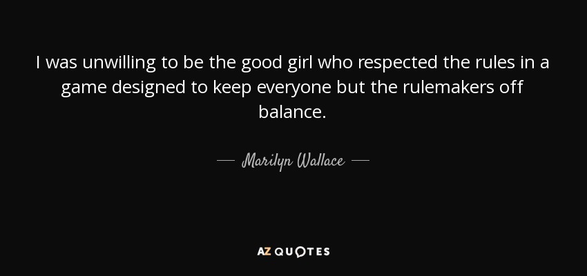 I was unwilling to be the good girl who respected the rules in a game designed to keep everyone but the rulemakers off balance. - Marilyn Wallace