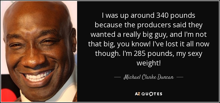 I was up around 340 pounds because the producers said they wanted a really big guy, and I'm not that big, you know! I've lost it all now though. I'm 285 pounds, my sexy weight! - Michael Clarke Duncan