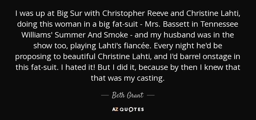 I was up at Big Sur with Christopher Reeve and Christine Lahti, doing this woman in a big fat-suit - Mrs. Bassett in Tennessee Williams' Summer And Smoke - and my husband was in the show too, playing Lahti's fiancée. Every night he'd be proposing to beautiful Christine Lahti, and I'd barrel onstage in this fat-suit. I hated it! But I did it, because by then I knew that that was my casting. - Beth Grant