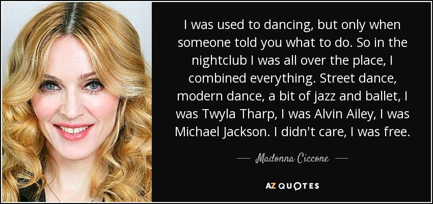 I was used to dancing, but only when someone told you what to do. So in the nightclub I was all over the place, I combined everything. Street dance, modern dance, a bit of jazz and ballet, I was Twyla Tharp, I was Alvin Ailey, I was Michael Jackson. I didn't care, I was free. - Madonna Ciccone
