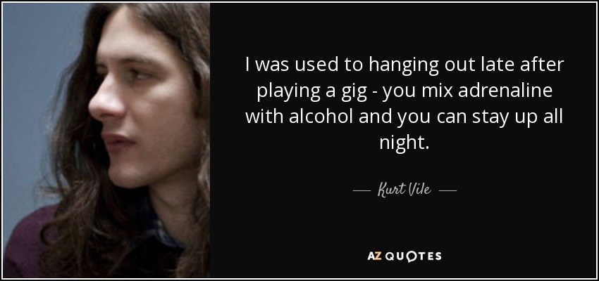 I was used to hanging out late after playing a gig - you mix adrenaline with alcohol and you can stay up all night. - Kurt Vile
