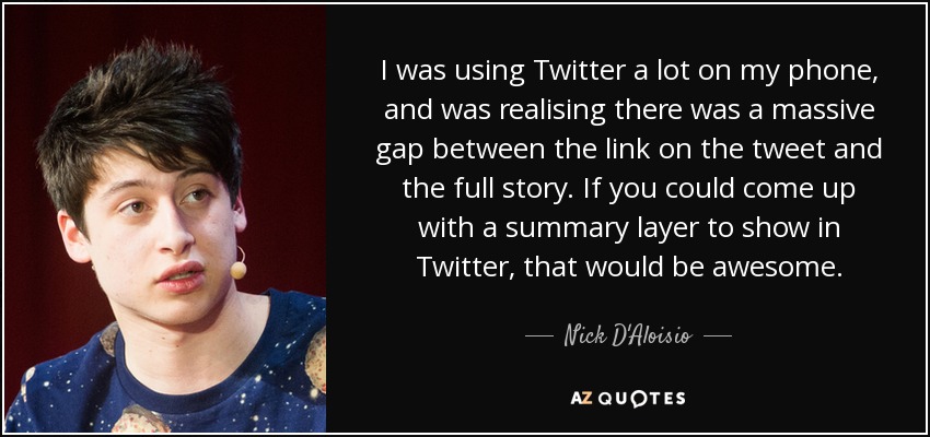 I was using Twitter a lot on my phone, and was realising there was a massive gap between the link on the tweet and the full story. If you could come up with a summary layer to show in Twitter, that would be awesome. - Nick D'Aloisio