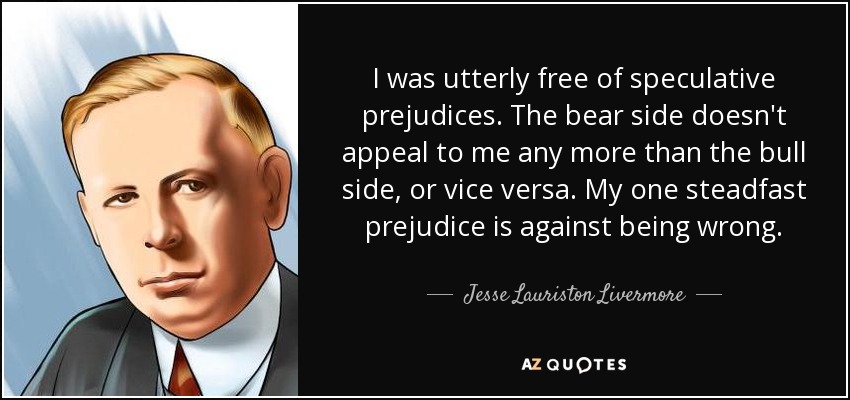 I was utterly free of speculative prejudices. The bear side doesn't appeal to me any more than the bull side, or vice versa. My one steadfast prejudice is against being wrong. - Jesse Lauriston Livermore