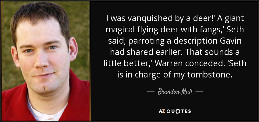 I was vanquished by a deer!' A giant magical flying deer with fangs,' Seth said, parroting a description Gavin had shared earlier. That sounds a little better,' Warren conceded. 'Seth is in charge of my tombstone. - Brandon Mull